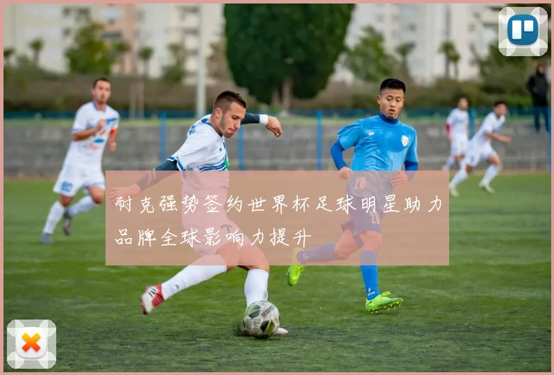 耐克强势签约世界杯足球明星助力品牌全球影响力提升