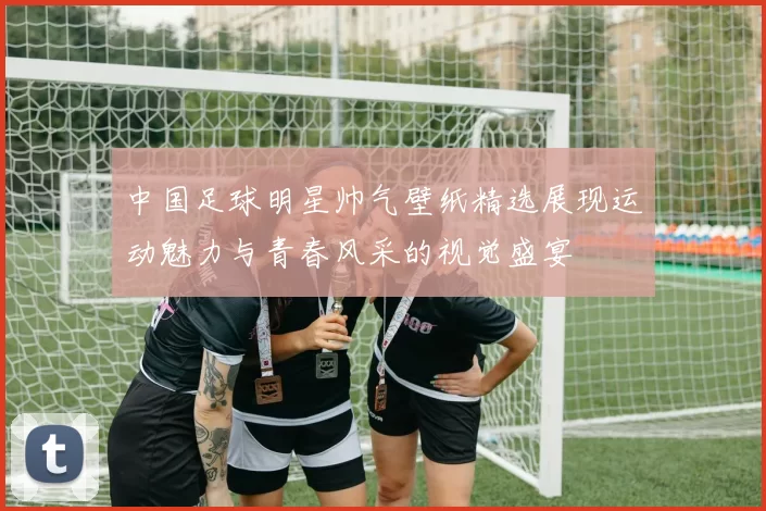 中国足球明星帅气壁纸精选展现运动魅力与青春风采的视觉盛宴