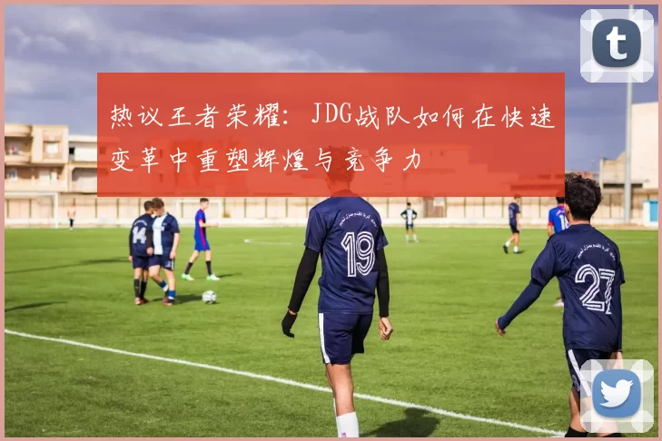 热议王者荣耀：JDG战队如何在快速变革中重塑辉煌与竞争力