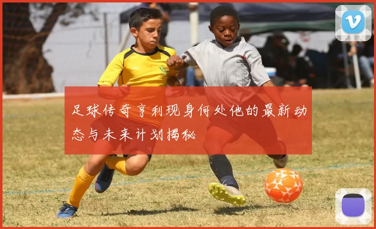 足球传奇亨利现身何处他的最新动态与未来计划揭秘