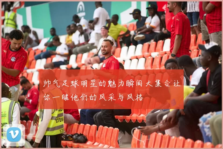 帅气足球明星的魅力瞬间大集合让你一睹他们的风采与风格
