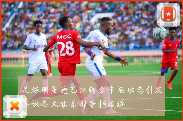 足球明星迪巴拉转会市场动态引发热议各大俱乐部争相追逐