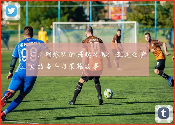 广州网球队的崛起之路：亚运会背后的奋斗与荣耀故事