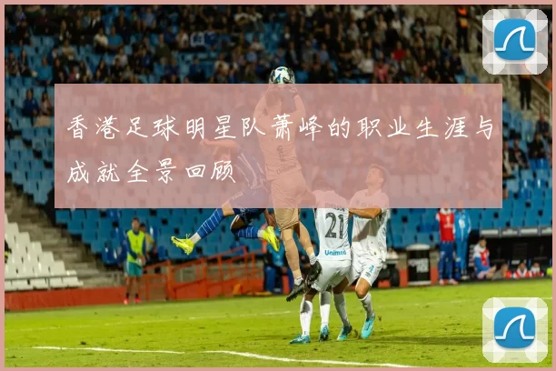 香港足球明星队萧峰的职业生涯与成就全景回顾