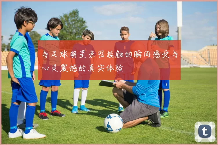 与足球明星亲密接触的瞬间感受与心灵震撼的真实体验