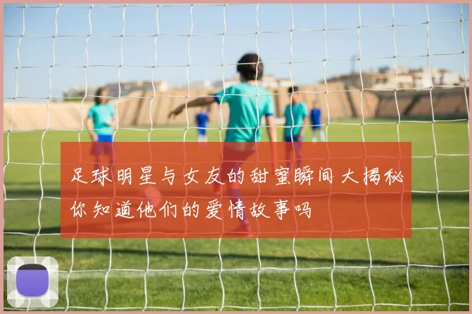 足球明星与女友的甜蜜瞬间大揭秘你知道他们的爱情故事吗