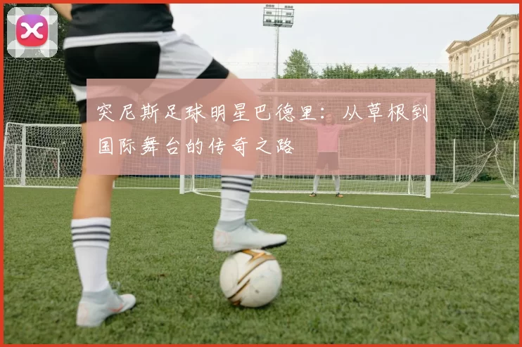突尼斯足球明星巴德里：从草根到国际舞台的传奇之路