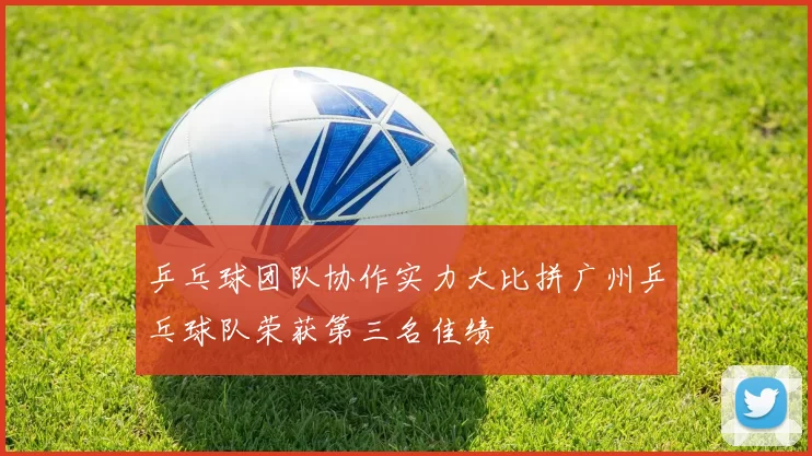 乒乓球团队协作实力大比拼广州乒乓球队荣获第三名佳绩