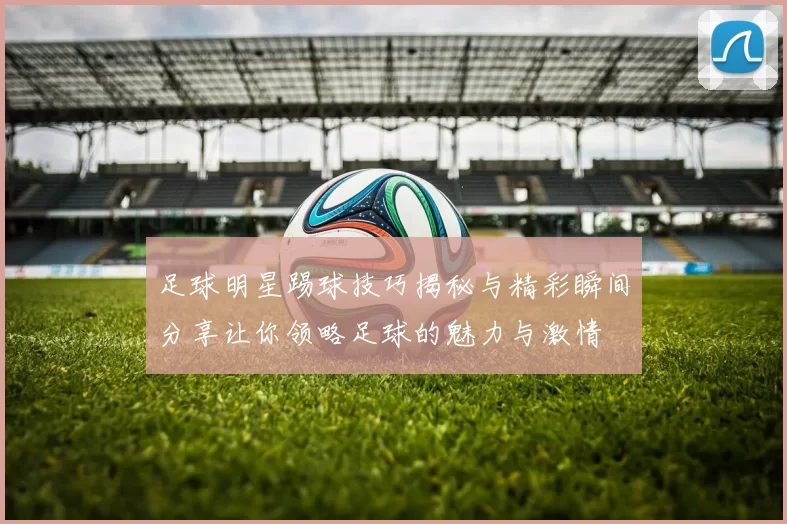 足球明星踢球技巧揭秘与精彩瞬间分享让你领略足球的魅力与激情