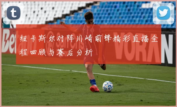 纽卡斯尔对阵川崎前锋精彩直播全程回顾与赛后分析