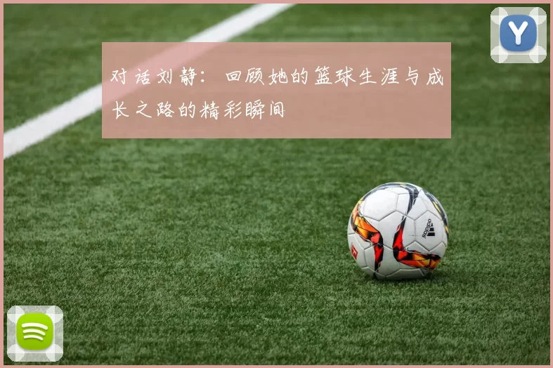对话刘静：回顾她的篮球生涯与成长之路的精彩瞬间