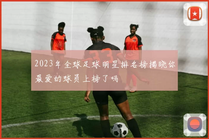 2023年全球足球明星排名榜揭晓你最爱的球员上榜了吗