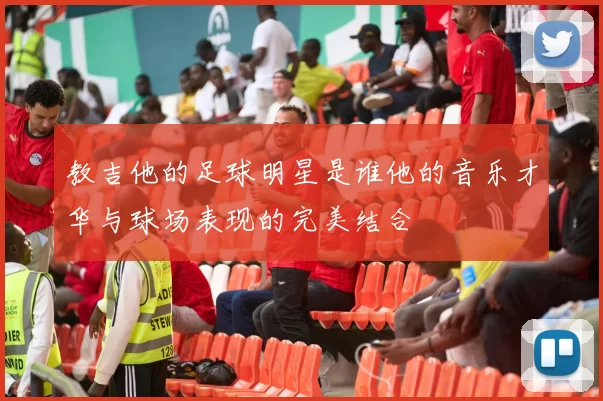 教吉他的足球明星是谁他的音乐才华与球场表现的完美结合