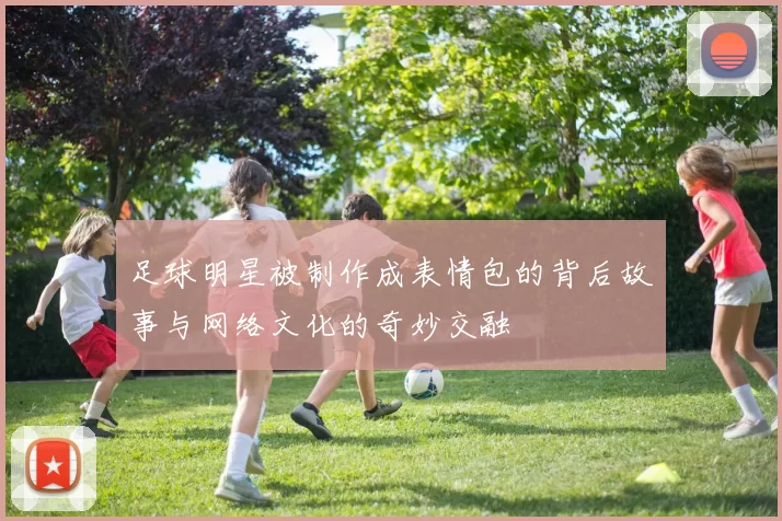 足球明星被制作成表情包的背后故事与网络文化的奇妙交融