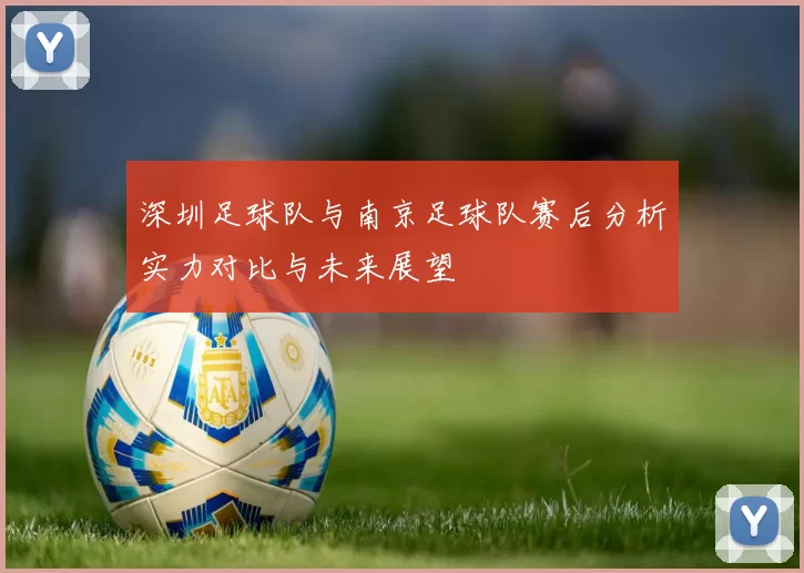 深圳足球队与南京足球队赛后分析实力对比与未来展望