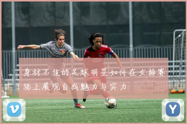 身材不佳的足球明星如何在女排赛场上展现自我魅力与实力