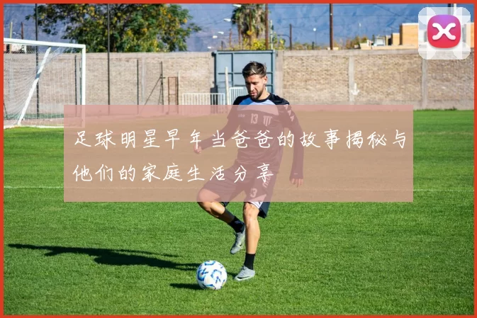 足球明星早年当爸爸的故事揭秘与他们的家庭生活分享