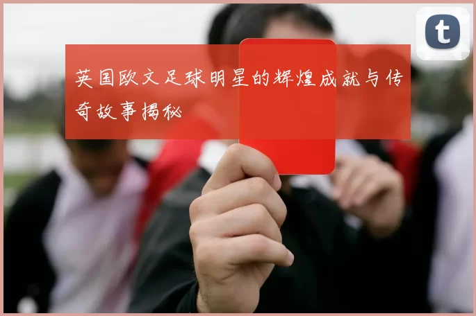 英国欧文足球明星的辉煌成就与传奇故事揭秘