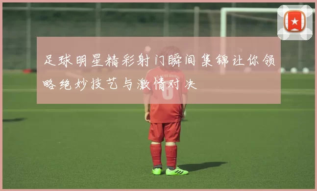 足球明星精彩射门瞬间集锦让你领略绝妙技艺与激情对决