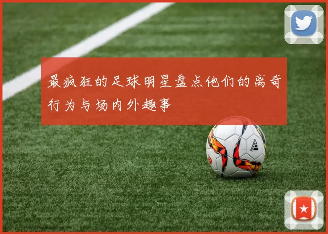 最疯狂的足球明星盘点他们的离奇行为与场内外趣事
