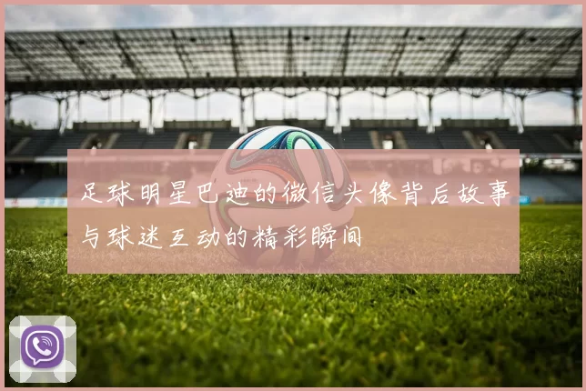 足球明星巴迪的微信头像背后故事与球迷互动的精彩瞬间