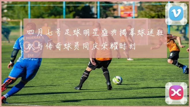 四月七号足球明星盛典揭幕球迷狂欢与传奇球员同庆荣耀时刻