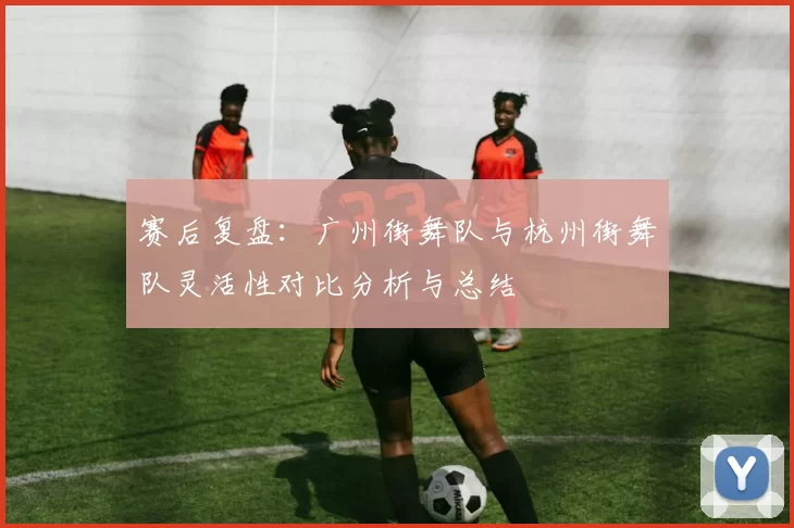 赛后复盘：广州街舞队与杭州街舞队灵活性对比分析与总结