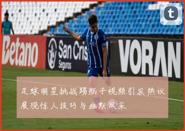 足球明星挑战踢瓶子视频引发热议展现惊人技巧与幽默风采