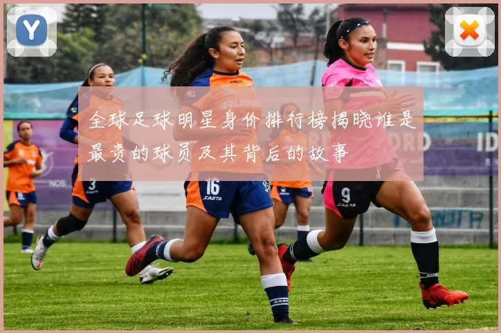 全球足球明星身价排行榜揭晓谁是最贵的球员及其背后的故事