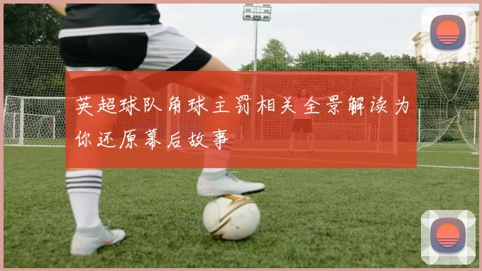 英超球队角球主罚相关全景解读为你还原幕后故事