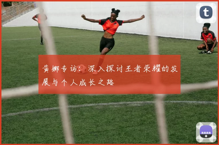 黄娜专访：深入探讨王者荣耀的发展与个人成长之路