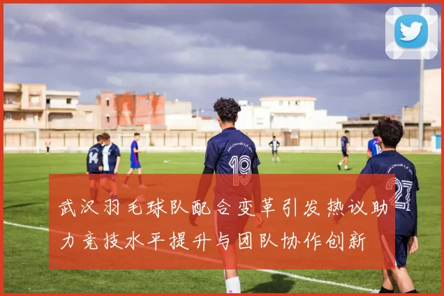 武汉羽毛球队配合变革引发热议助力竞技水平提升与团队协作创新
