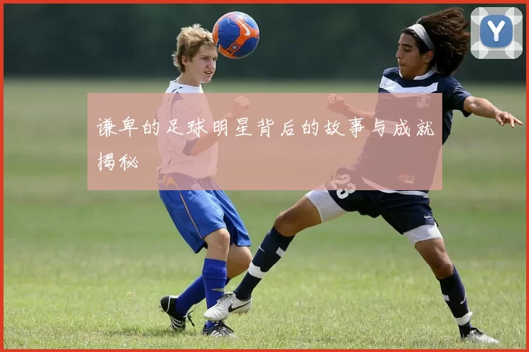 谦卑的足球明星背后的故事与成就揭秘