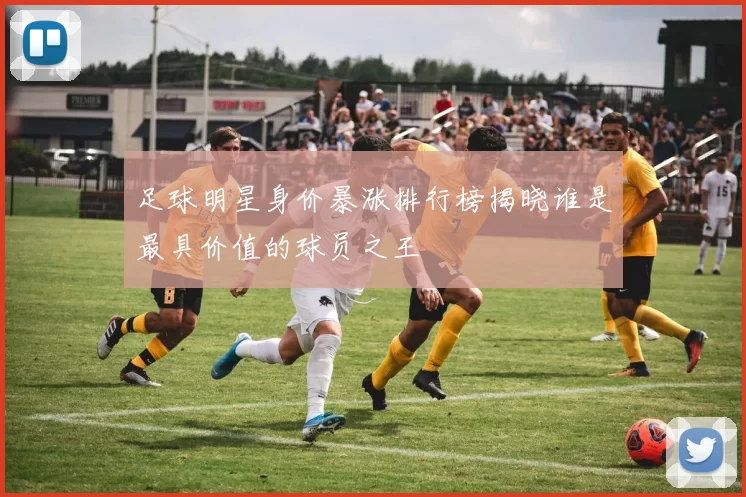 足球明星身价暴涨排行榜揭晓谁是最具价值的球员之王