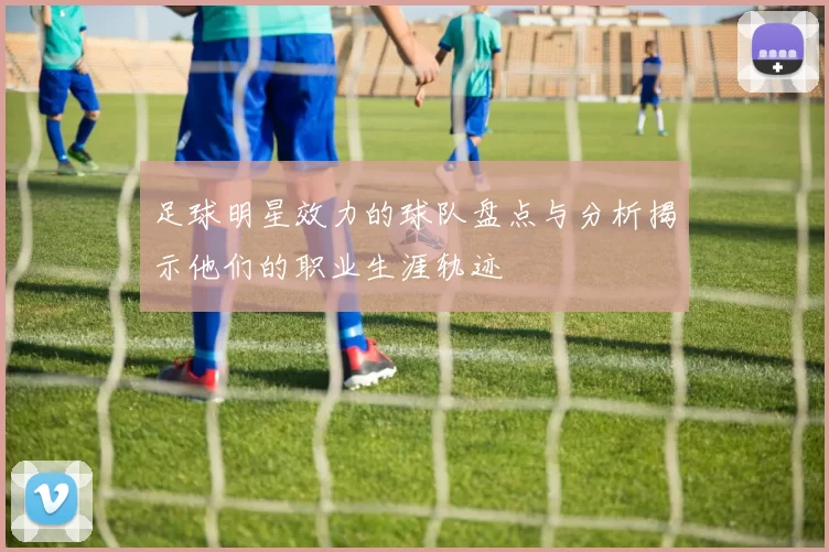 足球明星效力的球队盘点与分析揭示他们的职业生涯轨迹