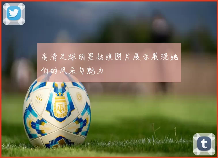 高清足球明星姑娘图片展示展现她们的风采与魅力
