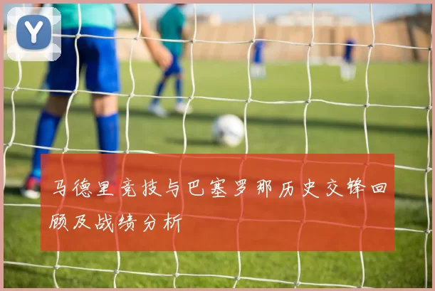 马德里竞技与巴塞罗那历史交锋回顾及战绩分析