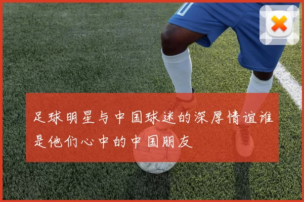 足球明星与中国球迷的深厚情谊谁是他们心中的中国朋友