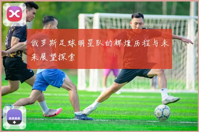 俄罗斯足球明星队的辉煌历程与未来展望探索