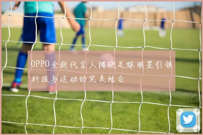 OPPO全新代言人揭晓足球明星引领科技与运动的完美结合
