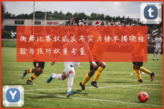 街舞比赛权威发布实力榜单揭晓经验与技巧双重考量