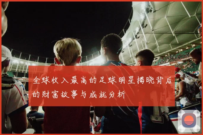全球收入最高的足球明星揭晓背后的财富故事与成就分析