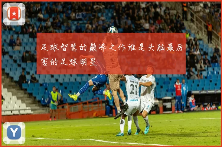 足球智慧的巅峰之作谁是头脑最厉害的足球明星