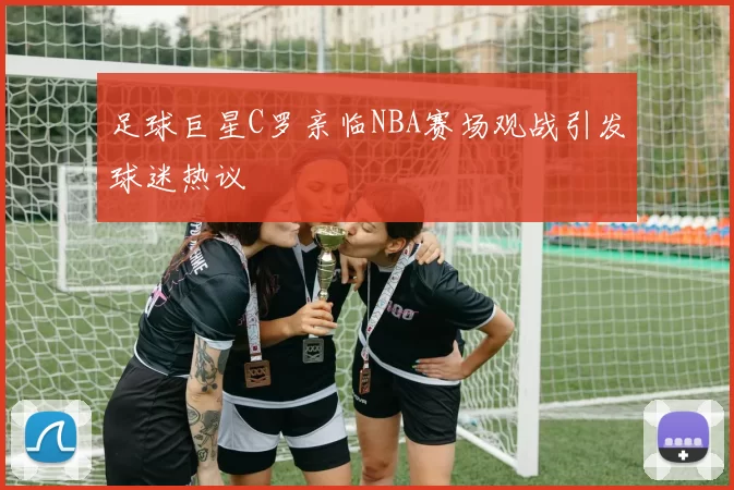 足球巨星C罗亲临NBA赛场观战引发球迷热议