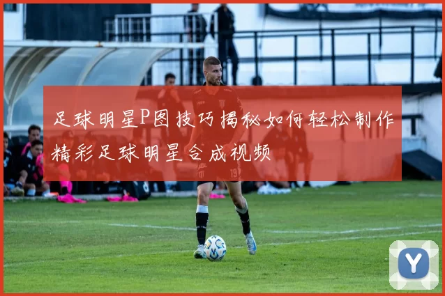 足球明星P图技巧揭秘如何轻松制作精彩足球明星合成视频