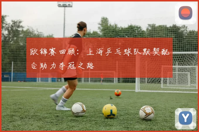 欧锦赛回顾：上海乒乓球队默契配合助力夺冠之路