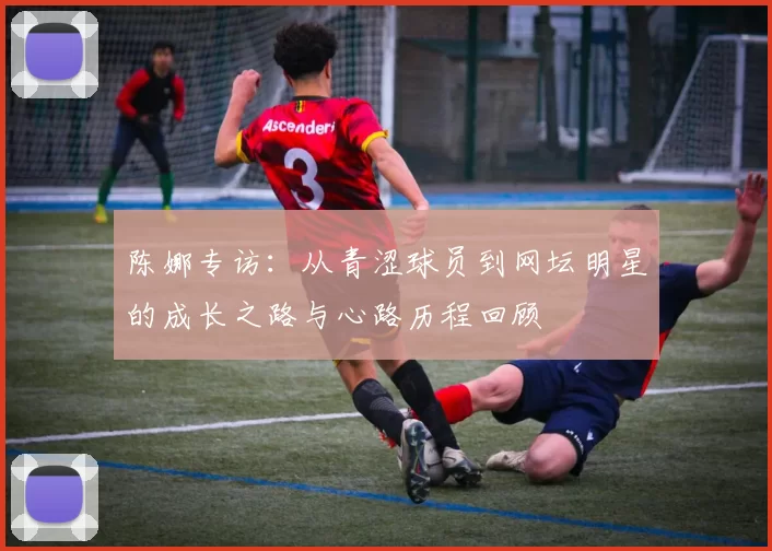 陈娜专访：从青涩球员到网坛明星的成长之路与心路历程回顾