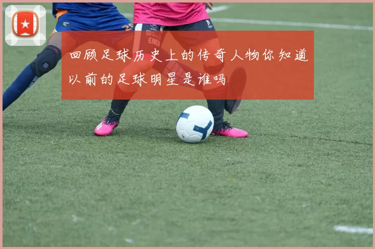 回顾足球历史上的传奇人物你知道以前的足球明星是谁吗