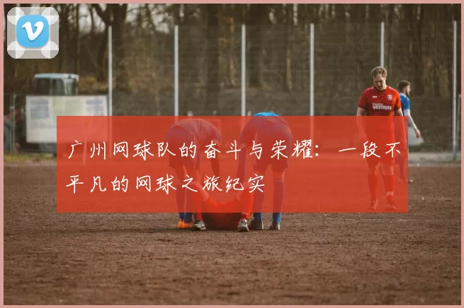广州网球队的奋斗与荣耀：一段不平凡的网球之旅纪实