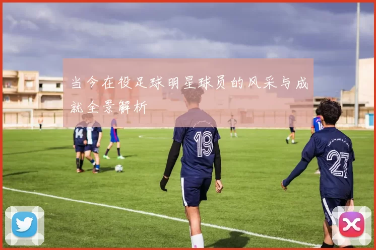 当今在役足球明星球员的风采与成就全景解析